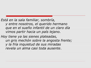 Está en la sala familiar, sombría,
y entre nosotros, el querido hermano
que en el sueño infantil de un claro día
vimos partir hacia un país lejano.
Hoy tiene ya las sienes plateadas,
un gris mechón sobre la angosta frente;
y la fría inquietud de sus miradas
revela un alma casi toda ausente.
 