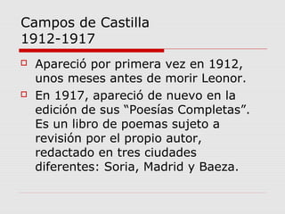 Campos de Castilla
1912-1917
 Apareció por primera vez en 1912,
unos meses antes de morir Leonor.
 En 1917, apareció de nuevo en la
edición de sus “Poesías Completas”.
Es un libro de poemas sujeto a
revisión por el propio autor,
redactado en tres ciudades
diferentes: Soria, Madrid y Baeza.
 