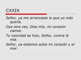CXXIX
Señor, ya me arrancaste lo que yo más
quería.
Oye otra vez, Dios mío, mi corazón
clamar.
Tu voluntad se hizo, Señor, contra la
mía.
Señor, ya estamos solos mi corazón y el
mar.
 