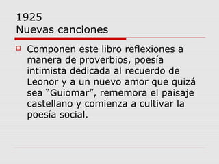 1925
Nuevas canciones
 Componen este libro reflexiones a
manera de proverbios, poesía
intimista dedicada al recuerdo de
Leonor y a un nuevo amor que quizá
sea “Guiomar”, rememora el paisaje
castellano y comienza a cultivar la
poesía social.
 