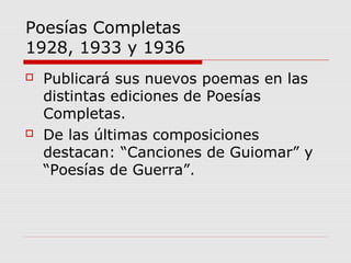 Poesías Completas
1928, 1933 y 1936
 Publicará sus nuevos poemas en las
distintas ediciones de Poesías
Completas.
 De las últimas composiciones
destacan: “Canciones de Guiomar” y
“Poesías de Guerra”.
 