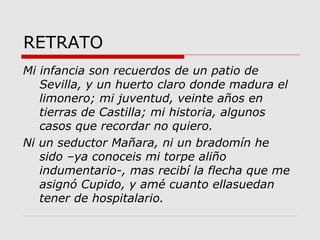 RETRATO
Mi infancia son recuerdos de un patio de
Sevilla, y un huerto claro donde madura el
limonero; mi juventud, veinte años en
tierras de Castilla; mi historia, algunos
casos que recordar no quiero.
Ni un seductor Mañara, ni un bradomín he
sido –ya conoceis mi torpe aliño
indumentario-, mas recibí la flecha que me
asignó Cupido, y amé cuanto ellasuedan
tener de hospitalario.
 