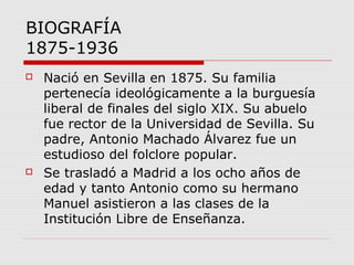 BIOGRAFÍA
1875-1936
 Nació en Sevilla en 1875. Su familia
pertenecía ideológicamente a la burguesía
liberal de finales del siglo XIX. Su abuelo
fue rector de la Universidad de Sevilla. Su
padre, Antonio Machado Álvarez fue un
estudioso del folclore popular.
 Se trasladó a Madrid a los ocho años de
edad y tanto Antonio como su hermano
Manuel asistieron a las clases de la
Institución Libre de Enseñanza.
 
