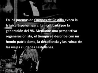 En los poemas de Campos de Castilla evoca la
trágica España negra, tan criticada por la
generación del 98. Mediante una perspectiva
regeneracionista, el tiempo se describe con un
hondo patriotismo, la decadencia y las ruinas de
las viejas ciudades castellanas.
 