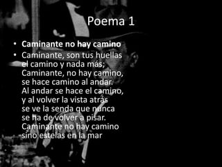Poema 1
• Caminante no hay camino
• Caminante, son tus huellas
  el camino y nada más;
  Caminante, no hay camino,
  se hace camino al andar.
  Al andar se hace el camino,
  y al volver la vista atrás
  se ve la senda que nunca
  se ha de volver a pisar.
  Caminante no hay camino
  sino estelas en la mar.
 