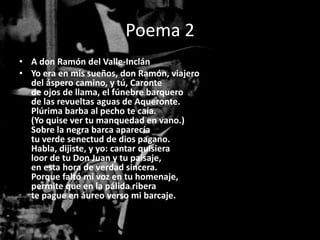 Poema 2
• A don Ramón del Valle-Inclán
• Yo era en mis sueños, don Ramón, viajero
  del áspero camino, y tú, Caronte
  de ojos de llama, el fúnebre barquero
  de las revueltas aguas de Aqueronte.
  Plúrima barba al pecho te caía.
  (Yo quise ver tu manquedad en vano.)
  Sobre la negra barca aparecía
  tu verde senectud de dios pagano.
  Habla, dijiste, y yo: cantar quisiera
  loor de tu Don Juan y tu paisaje,
  en esta hora de verdad sincera.
  Porque faltó mi voz en tu homenaje,
  permite que en la pálida ribera
  te pague en áureo verso mi barcaje.
 