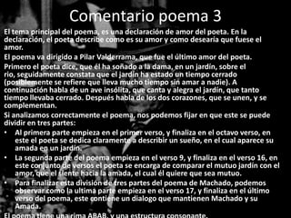 Comentario poema 3
El tema principal del poema, es una declaración de amor del poeta. En la
declaración, el poeta describe como es su amor y como desearía que fuese el
amor.
El poema va dirigido a Pilar Valderrama, que fue el último amor del poeta.
Primero el poeta dice, que él ha soñado a la dama, en un jardín, sobre el
rio, seguidamente constata que el jardín ha estado un tiempo cerrado
(posiblemente se refiere que lleva mucho tiempo sin amar a nadie). A
continuación habla de un ave insólita, que canta y alegra el jardín, que tanto
tiempo llevaba cerrado. Después habla de los dos corazones, que se unen, y se
complementan.
Si analizamos correctamente el poema, nos podemos fijar en que este se puede
dividir en tres partes:
• Al primera parte empieza en el primer verso, y finaliza en el octavo verso, en
    este el poeta se dedica claramente a describir un sueño, en el cual aparece su
    amada en un jardín.
• La segunda parte del poema empieza en el verso 9, y finaliza en el verso 16, en
    este conjunto de versos el poeta se encarga de comparar el mutuo jardín con el
    amor, que el siente hacia la amada, el cual él quiere que sea mutuo.
• Para finalizar esta división de tres partes del poema de Machado, podemos
    observar como la ultima parte empieza en el verso 17, y finaliza en el último
    verso del poema, este contiene un dialogo que mantienen Machado y su
    Amada.
 