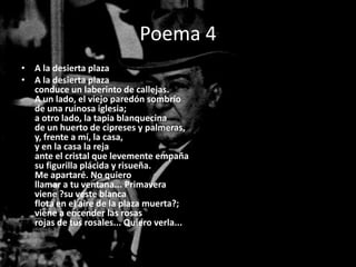 Poema 4
• A la desierta plaza
• A la desierta plaza
  conduce un laberinto de callejas.
  A un lado, el viejo paredón sombrío
  de una ruinosa iglesia;
  a otro lado, la tapia blanquecina
  de un huerto de cipreses y palmeras,
  y, frente a mí, la casa,
  y en la casa la reja
  ante el cristal que levemente empaña
  su figurilla plácida y risueña.
  Me apartaré. No quiero
  llamar a tu ventana... Primavera
  viene ?su veste blanca
  flota en el aire de la plaza muerta?;
  viene a encender las rosas
  rojas de tus rosales... Quiero verla...
 