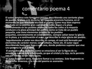 comentario poema 4
El autor, empieza este fantástico poema, describiendo una corriente plaza
de pueblo, la plaza está desierta, sin ninguna presencia humana, en el
momento en que Machado escribió el poema. Como muy bien expresa
Machado en su poema, gran cantidad de calles llegan a la plaza
(normalmente en los pueblos pequeños todas las calles o la mayoría
conducen a la plaza principal del pueblo, como se trata de un pueblo
pequeño, este tiene elementos propios de los pueblos
pequeños, concretamente en estos pueblos, siempre solían tener la iglesia
en la plaza, y a continuación el autor nos describe la vieja iglesia del pueblo.
 Seguidamente el autor nos describe un campo, el cual está formado por
elementos de carácter menor, como árboles, flores etc. El autor sigue
describiendo hasta que llega a una casa, donde podemos suponer que vive
una persona la cual el ama.
 El poeta describe exaltado, como se emociona al ver la figura de su
amada, su cuerpo está difuminado, ya que el cristal y la reja, no le permite
ver con nitidez su tan bella figura.
 El autor no quiere verla, no quiere llamar a su ventana. Este fragmento es
de carácter amoroso, y la rima del poema es asonante.
 