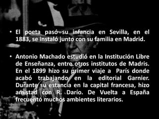 • El poeta pasó su infancia en Sevilla, en el
  1883, se instaló junto con su familia en Madrid.

• Antonio Machado estudió en la Institución Libre
  de Enseñanza, entre otros institutos de Madris.
  En el 1899 hizo su primer viaje a París donde
  acabó trabajando en la editorial Garnier.
  Durante su estancia en la capital francesa, hizo
  amistad con R. Darío. De Vuelta a España
  frecuentó muchos ambientes literarios.
 