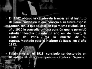 • En 1907 obtuvo la cátedra de francés en el instituto
  de Soria, ciudad en la que conoció a su futura esposa
  Leonor, con la que se casó en esa misma ciudad. En el
  año 1910 le concedieron una pensión que le permitió
  estudiar filosofía durante un año en, de nuevo, la
  ciudad de París. Tras la muerte de su
  esposa, Machado pasó al instituto de Baeza, en el año
  1912.

• Finalmente en el 1918, consiguió su doctorado en
  filosofía y letras, y desempeño su cátedra en Segovia.
 