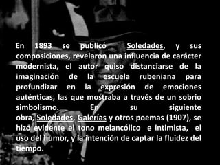 En 1893 se publicó             Soledades, y sus
composiciones, revelaron una influencia de carácter
modernista, el autor quiso distanciarse de la
imaginación de la escuela rubeniana para
profundizar en la expresión de emociones
auténticas, las que mostraba a través de un sobrio
simbolismo.           En        su           siguiente
obra, Soledades, Galerías y otros poemas (1907), se
hizo evidente el tono melancólico e intimista, el
uso del humor, y la intención de captar la fluidez del
tiempo.
 