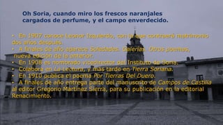 Oh Soria, cuando miro los frescos naranjales
      cargados de perfume, y el campo enverdecido.

• En 1907 conoce Leonor Izquierdo, con la que contraerá matrimonio
dos años después.
• A finales de año aparece Soledades. Galerías. Otros poemas,
 nueva edición de la anterior.
• En 1908 es nombrado vicedirector del Instituto de Soria.
• Colabora en La Lectura, y más tarde en Tierra Soriana.
• En 1910 publica el poema Por Tierras Del Duero.
• A finales de año entrega parte del manuscrito de Campos de Castilla
al editor Gregorio Martínez Sierra, para su publicación en la editorial
Renacimiento.


 11
 