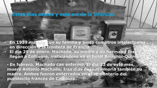 Estos días azules y este sol de la infancia.




• En 1939 marcha con su familia y junto con otros intelectuales
  en dirección a la frontera de Francia.
• El día 29 de enero, Machado, su madre y su hermano José
  llegan a Collioure, instalándose en el hotel Bougnol-Quintana.

 • En febrero, Machado cae enfermo. El día 22 de este mes,
 muere Antonio Machado; tres días después moría también su
 madre. Ambos fueron enterrados en el cementerio del
 pueblecito francés de Collioure.
   19
 
