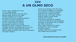 cxv
                             A UN OLMO SECO
                                                  Antes que te derribe, olmo del Duero,
Al olmo viejo, hendido por el rayo                con su hacha el leñador, y el carpintero
y en su mitad podrido,                            te convierta en melena de campana,
con las lluvias de abril y el sol de mayo         lanza de carro o yugo de carreta;
algunas hojas verdes le han salido.               antes que rojo en el hogar, mañana,
¡El olmo centenario en la colina                  ardas en alguna mísera caseta,
que lame el Duero! Un musgo amarillento           al borde de un camino;
le mancha la corteza blanquecina                  antes que te descuaje un torbellino
al tronco carcomido y polvoriento.                y tronche el soplo de las sierras blancas;
No será, cual los álamos cantores                 antes que el río hasta la mar te empuje
que guardan el camino y la ribera,                por valles y barrancas,
habitado de pardos ruiseñores. Ejército de        olmo, quiero anotar en mi cartera
hormigas en hilera va trepando por él, y en sus   la gracia de tu rama verdecida.
entrañas urden sus telas grises las arañas.       Mi corazón espera
Melena: pieza de madera que unida a la campana    también, hacia la luz y hacia la vida,
sirve para voltearla.                             otro milagro de la primavera.



                                                          Antonio Machado Campos de Castilla
 