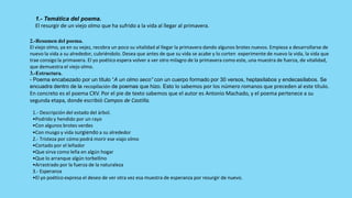 1.- Temática del poema.
  El resurgir de un viejo olmo que ha sufrido a la vida al llegar al primavera.

2.-Resumen del poema.
El viejo olmo, ya en su vejez, recobra un poco su vitalidad al llegar la primavera dando algunos brotes nuevos. Empieza a desarrollarse de
nuevo la vida a su alrededor, cubriéndolo. Desea que antes de que su vida se acabe y lo corten experimente de nuevo la vida, la vida que
trae consigo la primavera. El yo poético espera volver a ver otro milagro de la primavera como este, una muestra de fuerza, de vitalidad,
que demuestra el viejo olmo.
3.-Estructura.
- Poema encabezado por un título “A un olmo seco” con un cuerpo formado por 30 versos, heptasílabos y endecasílabos. Se
encuadra dentro de la recopilación de poemas que hizo. Esto lo sabemos por los número romanos que preceden al este título.
En concreto es el poema CXV. Por el pie de texto sabemos que el autor es Antonio Machado, y el poema pertenece a su
segunda etapa, donde escribió Campos de Castilla.

 1.- Descripción del estado del árbol.
 •Podrido y hendido por un rayo
 •Con algunos brotes verdes
 •Con musgo y vida surgiendo a su alrededor
 2.- Tristeza por cómo podrá morir ese viajo olmo
 •Cortado por el leñador
 •Que sirva como leña en algún hogar
 •Que lo arranque algún torbellino
 •Arrastrado por la fuerza de la naturaleza
 3.- Esperanza
 •El yo poético expresa el deseo de ver otra vez esa muestra de esperanza por resurgir de nuevo.
 