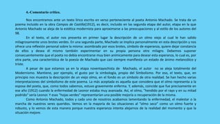 4.-Comentario crítico.

        Nos encontramos ante un texto lírico escrito en verso perteneciente al poeta Antonio Machado. Se trata de un
poema incluido en la obra Campos de Castilla(1912), es decir, incluido en las segunda etapa del autor, etapa en la que
Antonio Machado se aleja de la estética modernista para aproximarse a las preocupaciones y al estilo de los autores del
98.
        En el texto, el autor nos presenta en primer lugar la descripción de un olmo viejo al cual le han salido
milagrosamente unos brotes verdes. En una segunda parte, Machado se implica personalmente en esta descripción y nos
ofrece una reflexión personal sobre la misma: asombrado por esos brotes, símbolo de esperanza, quiere dejar constancia
de ellos y desea él mismo también experimentar en su propia persona otro milagro. Debemos suponer
consecuentemente que el poeta no debía encontrarse muy bien anímicamente para desear esta esperanza, lo cual es, por
otra parte, una característica de la poesía de Machado que casi siempre manifiesta un estado de ánimo melancólico y
triste.
        A pesar de que estamos ya en la etapa noventayochista de Machado, el autor no se aleja totalmente del
Modernismo. Mantiene, por ejemplo, el gusto por la simbología, propio del Simbolismo. Por eso, el texto, que, en
principio nos muestra la descripción de un viejo olmo, en el fondo es un símbolo de otra realidad. Se han hecho varias
interpretaciones del simbolismo de este poema. La más aceptada es aquella que considera que el olmo representa a la
esposa del poeta, que, como todos sabemos, estuvo gravemente enferma. Y, además, coincide que fue precisamente en
ese año (1912) cuando la enfermedad de Leonor estaba muy avanzada. Así, el olmo, "hendido por el rayo y en su mitad
podrido" sería Leonor. Y esas "hojas verdes" representarían una posible mejoría o recuperación de la misma.
        Como Antonio Machado, todos y cada uno de nosotros acabamos lamentando la enfermedad, el malestar o la
marcha de nuestros seres queridos. Vemos en la mayoría de las situaciones al “olmo seco” como un olmo fuerte y
robusto, y lo vemos de esta manera porque nuestra esperanza intenta alejarnos de la realidad del momento y que la
situación mejore.
 