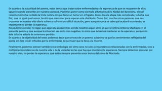 En cuanto a la actualidad del poema, estos temas que tratan sobre enfermedades y la esperanza de que se recuperen de ellas
siguen estando presentes en nuestra sociedad. Podemos poner como ejemplo al futbolista Eric Abidal del Barcelona, el cual
recientemente ha recibido la triste noticia de que tiene un tumor en el hígado. Ahora toca la etapa más complicada, la lucha que
Eric, que al igual que Leonor, tendrá que mantener para superar este obstáculo. Como Eric, muchas otras personas que nos
cruzamos en nuestra vida diaria sufren o sufrirán una difícil situación, pero aunque nunca se sabe qué acabará ocurriendo, es
importante no perder la esperanza.
No podemos olvidar, ni negar, que algún día acabaremos siendo nosotros aquel olmo al que se refería Antonio Machado en el
presente poema y que aunque la situación sea de lo más negativa, lo único que debemos mantener es la esperanza, porque sin
ésta la lucha estaría de antemano perdida.
En cuanto a la objetividad del texto podemos decir que se trata de un poema subjetivo ya que los sentimientos reflejados del
poeta en éste están influidos por la enfermedad de su mujer que la lleva a la muerte.

Finalmente, podemos extraer también esta simbología del olmo seco no solo a circunstancias relacionadas con la enfermedad, sino a
múltiples circunstancias de nuestra vida o de la sociedad en las que hay que mantener la esperanza. Siempre debemos procurar por
nuestro bien, no perder la esperanza, que estén siempre presentes esos brotes del olmo de Machado.
 