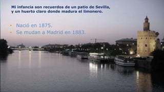 Mi infancia son recuerdos de un patio de Sevilla,
y un huerto claro donde madura el limonero.


• Nació en 1875.
• Se mudan a Madrid en 1883.




 3
 