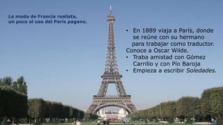 La moda de Francia realista,
un poco al uso del París pagano.

                                   • En 1889 viaja a París, donde
                                     se reúne con su hermano
                                     para trabajar como traductor.
                                   Conoce a Oscar Wilde.
                                   • Traba amistad con Gómez
                                     Carrillo y con Pío Baroja
                                   • Empieza a escribir Soledades.




    7
 