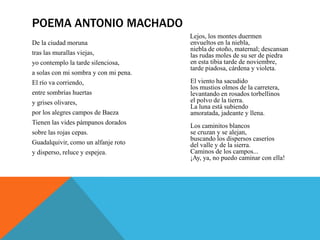 POEMA ANTONIO MACHADO
                                       Lejos, los montes duermen
De la ciudad moruna                    envueltos en la niebla,
                                       niebla de otoño, maternal; descansan
tras las murallas viejas,              las rudas moles de su ser de piedra
yo contemplo la tarde silenciosa,      en esta tibia tarde de noviembre,
                                       tarde piadosa, cárdena y violeta.
a solas con mi sombra y con mi pena.
El río va corriendo,                   El viento ha sacudido
                                       los mustios olmos de la carretera,
entre sombrías huertas                 levantando en rosados torbellinos
y grises olivares,                     el polvo de la tierra.
                                       La luna está subiendo
por los alegres campos de Baeza        amoratada, jadeante y llena.
Tienen las vides pámpanos dorados
                                       Los caminitos blancos
sobre las rojas cepas.                 se cruzan y se alejan,
                                       buscando los dispersos caseríos
Guadalquivir, como un alfanje roto     del valle y de la sierra.
y disperso, reluce y espejea.          Caminos de los campos...
                                       ¡Ay, ya, no puedo caminar con ella!
 