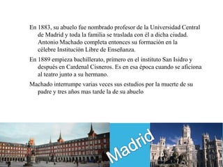 En 1883, su abuelo fue nombrado profesor de la Universidad Central
   de Madrid y toda la familia se traslada con él a dicha ciudad.
   Antonio Machado completa entonces su formación en la
   célebre Institución Libre de Enseñanza.
En 1889 empieza bachillerato, primero en el instituto San Isidro y
   después en Cardenal Cisneros. Es en esa época cuando se aficiona
   al teatro junto a su hermano.
Machado interrumpe varias veces sus estudios por la muerte de su
  padre y tres años mas tarde la de su abuelo
 