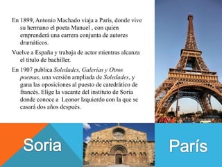 En 1899, Antonio Machado viaja a París, donde vive
   su hermano el poeta Manuel , con quien
   emprenderá una carrera conjunta de autores
   dramáticos.
Vuelve a España y trabaja de actor mientras alcanza
  el título de bachiller.
En 1907 publica Soledades, Galerías y Otros
   poemas, una versión ampliada de Soledades, y
   gana las oposiciones al puesto de catedrático de
   francés. Elige la vacante del instituto de Soria
   donde conoce a Leonor Izquierdo con la que se
   casará dos años después.
 