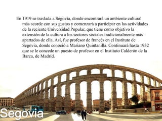 En 1919 se traslada a Segovia, donde encontrará un ambiente cultural
   más acorde con sus gustos y comenzará a participar en las actividades
   de la reciente Universidad Popular, que tiene como objetivo la
   extensión de la cultura a los sectores sociales tradicionalmente más
   apartados de ella. Así, fue profesor de francés en el Instituto de
   Segovia, donde conoció a Mariano Quintanilla. Continuará hasta 1932
   que se le concede un puesto de profesor en el Instituto Calderón de la
   Barca, de Madrid.
 