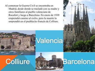 Al comenzar la Guerra Civil se encontraba en
   Madrid, desde donde se trasladó con su madre y
   otros familiares al pueblo valenciano de
   Rocafort y luego a Barcelona. En enero de 1939
   emprendió camino al exilio, pero la muerte lo
   sorprendió en el pueblecito francés de Colliure.
 