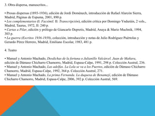 3. Obra dispersa, manuscritos...

• Prosas dispersas (1893-1936), edición de Jordi Doménech, introducción de Rafael Alarcón Sierra,
Madrid, Páginas de Espuma, 2001, 890 p.
• Los complementarios (I: Facsímil. II: Transcripción), edición crítica por Domingo Ynduráin, 2 vols.,
Madrid, Taurus, 1972, II: 240 p.
• Cartas a Pilar, edición y prólogo de Giancarlo Depretis, Madrid, Anaya & Mario Muchnik, 1994,
303 p.
• La guerra (Escritos 1936-1939), colección, introducción y notas de Julio Rodríguez Puértolas y
Gerardo Pérez Herrero, Madrid, Emiliano Escolar, 1983, 481 p.

4. Teatro

• Manuel y Antonio Machado, Desdichas de la fortuna o Julianillo Valcárcel. Juan de Mañara,
edición de Dámaso Chicharro Chamorro, Madrid, Espasa-Calpe, 1991, 298 p. Colección Austral, 236.
• Manuel y Antonio Machado, Las adelfas. La Lola se va a los Puertos, edición de Dámaso Chicharro
Chamorro, Madrid, Espasa-Calpe, 1992, 364 p. Colección Austral, 271.
• Manuel y Antonio Machado, La prima Fernanda. La duquesa de Benamejí, edición de Dámaso
Chicharro Chamorro, Madrid, Espasa-Calpe, 2006, 392 p. Colección Austral, 569.
 