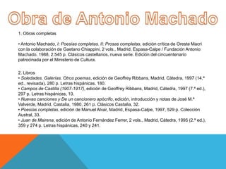 1. Obras completas

• Antonio Machado, I: Poesías completas. II: Prosas completas, edición crítica de Oreste Macrì
con la colaboración de Gaetano Chiappini, 2 vols., Madrid, Espasa-Calpe / Fundación Antonio
Machado, 1988, 2.545 p. Clásicos castellanos, nueva serie. Edición del cincuentenario
patrocinada por el Ministerio de Cultura.

2. Libros
• Soledades. Galerías. Otros poemas, edición de Geoffrey Ribbans, Madrid, Cátedra, 1997 (14.ª
ed., revisada), 280 p. Letras hispánicas, 180.
• Campos de Castilla (1907-1917), edición de Geoffrey Ribbans, Madrid, Cátedra, 1997 (7.ª ed.),
297 p. Letras hispánicas, 10.
• Nuevas canciones y De un cancionero apócrifo, edición, introducción y notas de José M.ª
Valverde, Madrid, Castalia, 1980, 261 p. Clásicos Castalia, 32.
• Poesías completas, edición de Manuel Alvar, Madrid, Espasa-Calpe, 1997, 529 p. Colección
Austral, 33.
• Juan de Mairena, edición de Antonio Fernández Ferrer, 2 vols., Madrid, Cátedra, 1995 (2.ª ed.),
359 y 274 p. Letras hispánicas, 240 y 241.
 