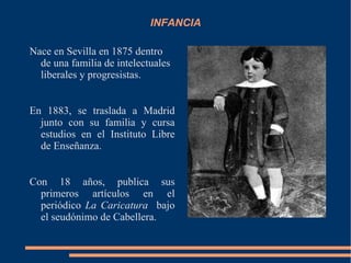 INFANCIA

Nace en Sevilla en 1875 dentro
  de una familia de intelectuales
  liberales y progresistas.


En 1883, se traslada a Madrid
  junto con su familia y cursa
  estudios en el Instituto Libre
  de Enseñanza.


Con 18 años, publica sus
  primeros artículos en el
  periódico La Caricatura bajo
  el seudónimo de Cabellera.
 