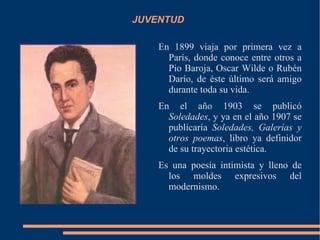 JUVENTUD

    En 1899 viaja por primera vez a
      París, donde conoce entre otros a
      Pio Baroja, Oscar Wilde o Rubén
      Darío, de éste último será amigo
      durante toda su vida.
    En el año 1903 se publicó
      Soledades, y ya en el año 1907 se
      publicaría Soledades, Galerías y
      otros poemas, libro ya definidor
      de su trayectoria estética.
    Es una poesía intimista y lleno de
      los moldes expresivos del
      modernismo.
 