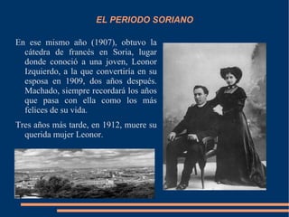 EL PERIODO SORIANO

En ese mismo año (1907), obtuvo la
  cátedra de francés en Soria, lugar
  donde conoció a una joven, Leonor
  Izquierdo, a la que convertiría en su
  esposa en 1909, dos años después.
  Machado, siempre recordará los años
  que pasa con ella como los más
  felices de su vida.
Tres años más tarde, en 1912, muere su
  querida mujer Leonor.
 
