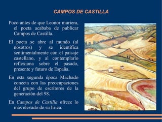 CAMPOS DE CASTILLA

Poco antes de que Leonor muriera,
  el poeta acababa de publicar
  Campos de Castilla.
El poeta se abre al mundo (al
  nosotros) y se identifica
  sentimentalmente con el paisaje
  castellano, y al contemplarlo
  reflexiona sobre el pasado,
  presente y futuro de España.
En esta segunda época Machado
  conecta con las preocupaciones
  del grupo de escritores de la
  generación del 98.
En Campos de Castilla ofrece lo
  más elevado de su lírica.
 