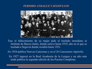 PERIODO ANDALUZ Y SEGOVIANO




Tras el fallecimiento de su mujer pide el traslado inmediato al
  Instituto de Baeza (Jaén), donde estuvo hasta 1919, año en el que se
  traslada a Segovia donde residirá hasta 1931.
En 1924 publica Nuevas Canciones y en el 26 Cancionero Apócrifo.
En 1927 ingresó en la Real Academia de la Lengua y un año más
 tarde publica la segunda edición de las Poesías Completas.
 