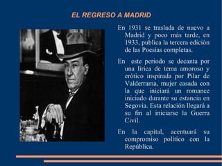 EL REGRESO A MADRID
           En 1931 se traslada de nuevo a
             Madrid y poco más tarde, en
             1933, publica la tercera edición
             de las Poesías completas.
           En este periodo se decanta por
             una lírica de tema amoroso y
             erótico inspirada por Pilar de
             Valderrama, mujer casada con
             la que iniciará un romance
             iniciado durante su estancia en
             Segovia. Esta relación llegará a
             su fin al iniciarse la Guerra
             Civil.
           En la capital, acentuará su
             compromiso político con la
             República.
 