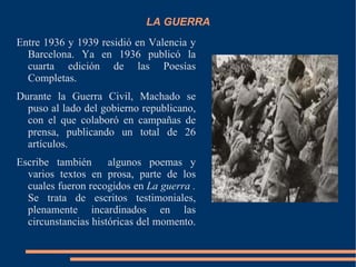 LA GUERRA
Entre 1936 y 1939 residió en Valencia y
  Barcelona. Ya en 1936 publicó la
  cuarta edición de las Poesías
  Completas.
Durante la Guerra Civil, Machado se
  puso al lado del gobierno republicano,
  con el que colaboró en campañas de
  prensa, publicando un total de 26
  artículos.
Escribe también      algunos poemas y
  varios textos en prosa, parte de los
  cuales fueron recogidos en La guerra .
  Se trata de escritos testimoniales,
  plenamente incardinados en las
  circunstancias históricas del momento.
 