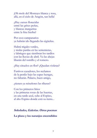 ¡Oh mole del Moncayo blanca y rosa,
allá, en el cielo de Aragón, tan bella!
¿Hay zarzas florecidas
entré las grises peñas,
y blancas margaritas
entre la fina hierba?
Por esos campanarios
ya habrán ido llegando las cigüeñas.
Habrá trigales verdes,
y mulas pardas en las sementeras,
y labriegos que siembran los tardíos
con las lluvias de abril. Ya las abejas
libarán del tomillo y el romero.
¿Hay ciruelos en flor? ¿Quedan violetas?
Furtivos cazadores, los reclamos
de la perdiz bajo las capas luengas,
no faltarán. Palacio, buen amigo,
¿tienen ya ruiseñores las riberas?
Con los primeros lirios
y las primeras rosas de las huertas,
en una tarde azul, sube al Espino,
al alto Espino donde está su tierra...


Soledades, Galerías. Otros poemas
La plaza y los naranjos encendidos




                                     5
 