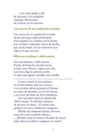 Una tarde parda y fría
de invierno. Los colegiales
estudian. Monotonía
de la lluvia en los cristales.
Las ascuas de un crepúsculo morado
Las ascuas de un crepúsculo morado
detrás del negro cipresal humean...
En la glorieta en sombra está la fuente
con su alado y desnudo Amor de piedra,
que sueña mudo. En la marmórea taza
reposa el agua muerta.
  Era una mañana y abril sonreía
Era una mañana y abril sonreía.
Frente al horizonte dorado moría
la luna, muy blanca y opaca; tras ella,
cual tenue ligera quimera, corría
la nube que apenas enturbia una estrella.
............................................................................................
       Como sonreía la rosa mañana
al sol del Oriente abrí mi ventana;
y en mi triste alcoba penetró el Oriente
en canto de alondras, en risa de fuente
y en suave perfume de flora temprana.
       Fue una clara tarde de melancolía
Abril sonreía. Yo abrí las ventanas
de mi casa al viento... El viento traía
perfume de rosas, doblar de campanas...
       Doblar de campanas lejanas, llorosas,
suave de rosas aromado aliento...
... ¿Dónde están los huertos floridos de rosas?
¿Qué dicen las dulces campanas al viento?


                                                            7
 