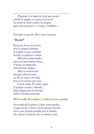 ...........................................................................................
       Pregunté a la tarde de abril que moría:
¿Al fin la alegría se acerca a mi casa?
La tarde de abril sonrió: La alegría
pasó por tu puerta —y luego, sombría:—


Pasó por tu puerta. Dos veces no pasa.
“Hastío”
Pasan las horas de hastío
por la estancia familiar
el amplio cuarto sombrío
donde yo empecé a soñar.
     Del reloj arrinconado,
que en la penumbra clarea,
el tictac acompasado
odiosamente golpea.
     Dice la monotonía
del agua clara al caer:
un día es como otro día;
hoy es lo mismo que ayer.
     Cae la tarde. El viento agita
el parque mustio y dorado...
¡Qué largamente ha llorado
toda la fronda marchita!
  En medio de la plaza y sobre la tosca piedra
En medio de la plaza y sobre tosca piedra,
el agua brota y brota. En el cercano huerto
eleva, tras el muro ceñido por la hiedra,
alto ciprés la mancha de su ramaje yerto.



                                                            8
 