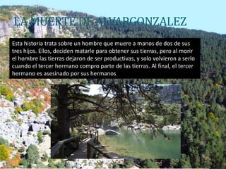 LA MUERTE DE ALVARGONZALEZ
Esta historia trata sobre un hombre que muere a manos de dos de sus
tres hijos. Ellos, deciden matarle para obtener sus tierras, pero al morir
el hombre las tierras dejaron de ser productivas, y solo volvieron a serlo
cuando el tercer hermano compro parte de las tierras. Al final, el tercer
hermano es asesinado por sus hermanos
 