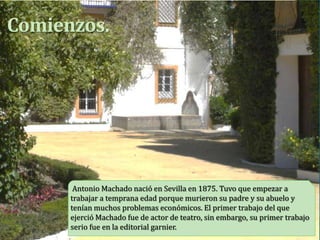 Comienzos.




       Antonio Machado nació en Sevilla en 1875. Tuvo que empezar a
      trabajar a temprana edad porque murieron su padre y su abuelo y
      tenían muchos problemas económicos. El primer trabajo del que
      ejerció Machado fue de actor de teatro, sin embargo, su primer trabajo
      serio fue en la editorial garnier.
 