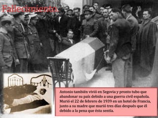Fallecimiento.




                 Antonio también vivió en Segovia y pronto tubo que
                 abandonar su país debido a una guerra civil española.
                 Murió el 22 de febrero de 1939 en un hotel de Francia,
                 junto a su madre que murió tres días después que él
                 debido a la pena que ésta sentía.
 