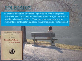 SOLEDADES
La primera edición de soledades se publico en 1903 y la segunda
 edición en 1907. Esta obra esta marcada por el amor, la añoranza, la
 soledad, el paso del tiempo… Tiene ese nombre porque en ese
 momento se sentía solo y quizás su mayor inspiración fue la soledad.
 
