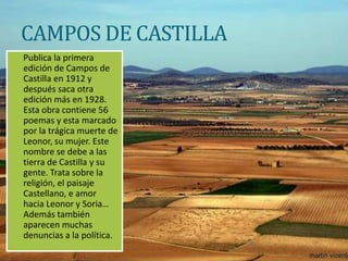 CAMPOS DE CASTILLA
Publica la primera
edición de Campos de
Castilla en 1912 y
después saca otra
edición más en 1928.
Esta obra contiene 56
poemas y esta marcado
por la trágica muerte de
Leonor, su mujer. Este
nombre se debe a las
tierra de Castilla y su
gente. Trata sobre la
religión, el paisaje
Castellano, e amor
hacia Leonor y Soria…
Además también
aparecen muchas
denuncias a la política.
 