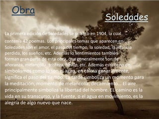 Obra
                                                    Soledades
La primera edición de Soledades se publico en 1904, la cual
contenía 42 poemas. Los principales temas que aparecen en
Soledades son el amor, el paso del tiempo, la soledad, la infancia
perdida, los sueños, etc. Además lo sentimientos también
forman gran parte de esta obra, que generalmente son de
añoranza, melancolía, tristeza, hastío, etc. Además esta lleno de
simbolismos como lo son el agua, en calma generalmente,
significa el paso del tiempo. La tarde simboliza un momento para
la meditación, momento de melancolía, decaimiento… El aire
principalmente simboliza la libertad del hombre. EL camino es la
vida en su transcurso, y la fuente, o el agua en movimiento, es la
alegría de algo nuevo que nace.
 