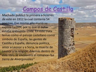 Campos de Castilla
Machado publicó la primera ediciones
de este en 1912 la cual contenía 54
poemas. Ese mismo año murió su
esposa Leonor, por lo que el autor
estaba realmente triste. En este trata
temas como el paisaje castellano como
símbolo de España, las gentes de
Castilla y España, denuncia política,
amor a Leonor y a Soria, la muerte de
Leonor y la religión. Además dentro de
este libro se encuentra el romance “La
tierra de Alvargonzález”
 