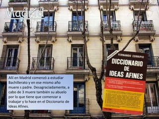 Allí en Madrid comenzó a estudiar
Bachillerato y en ese mismo año
muere s padre. Desagraciadamente, a
cabo de 3 muere también su abuelo
por lo que tiene que comenzar a
trabajar y lo hace en el Diccionario de
Ideas Afines.
 