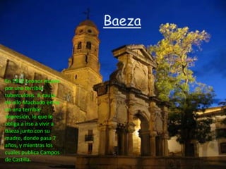 Baeza



En 1912 Leonor muere
por una terrible
tuberculosis. A causa
de ello Machado entra
en una terrible
depresión, lo que le
obliga a irse a vivir a
Baeza junto con su
madre, donde pasa 7
años, y mientras los
cuales publica Campos
de Castilla.
 